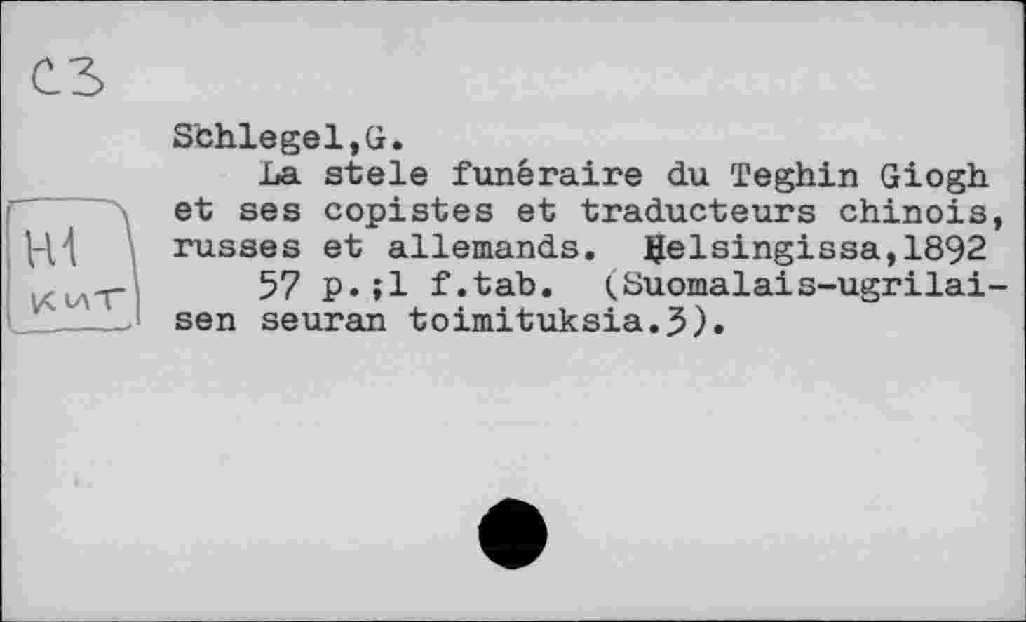 ﻿сз
SbhlegeljG.
La stele funéraire du Teghin Giogh et ses copistes et traducteurs chinois, russes et allemands. Ifelsingissa,1892
57 p.»1 f.tab. (Suomalais-ugrilai-sen seuran toimituksia.5).